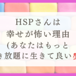 HSPさんは幸せが怖い理由（あなたはもっと好き放題に生きていい！！）